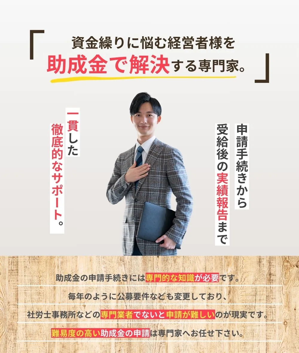 「資金繰りに悩む経営者様を助成金で解決する専門家」申請手続きから受給後の実績報告まで、一貫した徹底的なサポート。助成金の申請手続きには専門的な知識が必要です。毎年のように公募要件なども変更しており、社労士事務所などの専門業者でないと申請が難しいのが現実です。難易度の高い助成金の申請は専門家へお任せください。