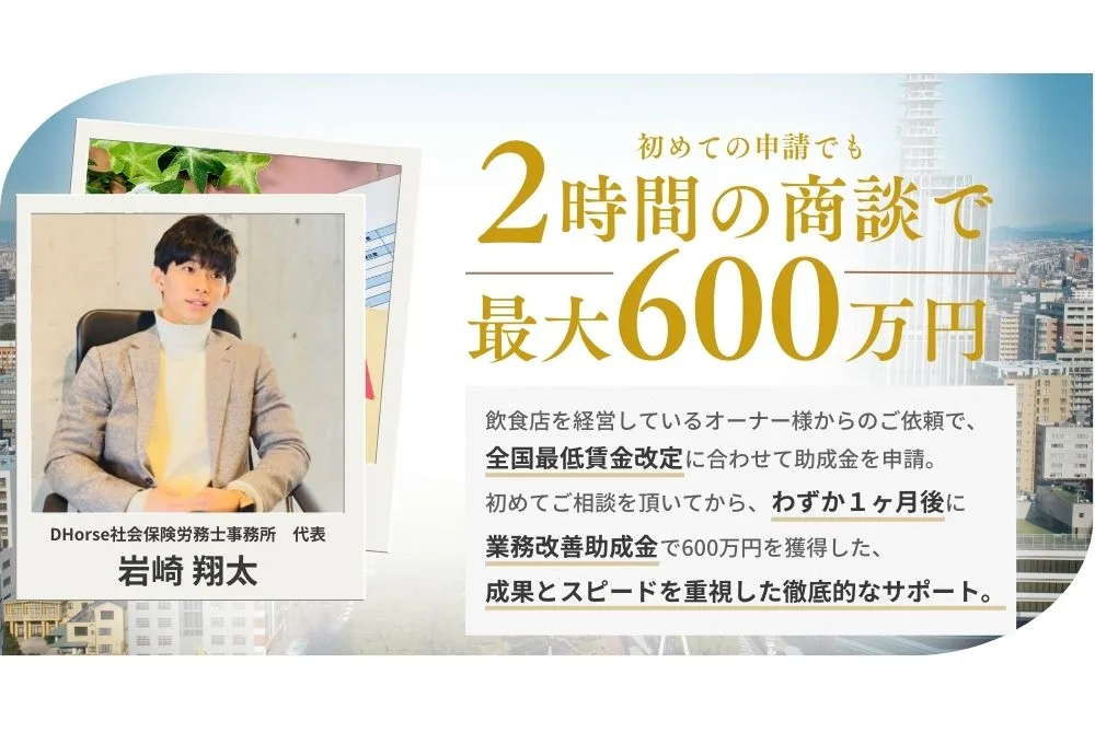 初めての申請でも２時間の商談で最大600万円。飲食店を経営しているオーナー様からのご依頼で、全国最低賃金改定に合わせて助成金を申請。初めてご相談を頂いてから、僅か1か月後に業務改善助成金で600万円を獲得した、成果とスピードを重視した徹底的なサポート。DHorse社会保険労務士事務所代表　岩崎翔太