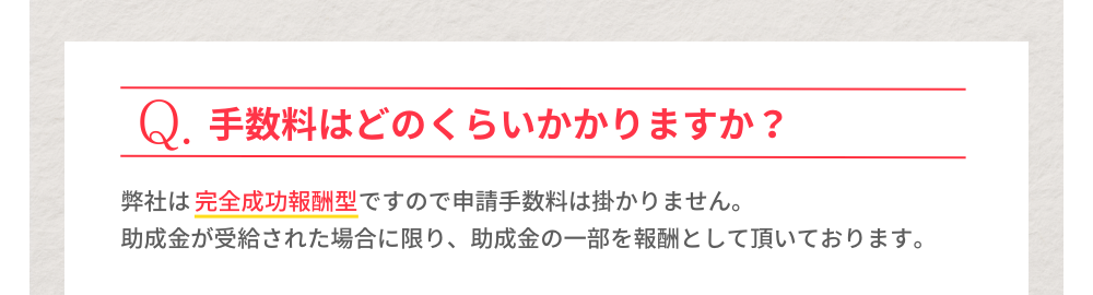 Q.手数料はどのくらいかかりますか？A.弊社は完全成功報酬型ですので申請手数料はかかりません。助成金が受給された場合に限り、助成金の一部を報酬として頂いております。