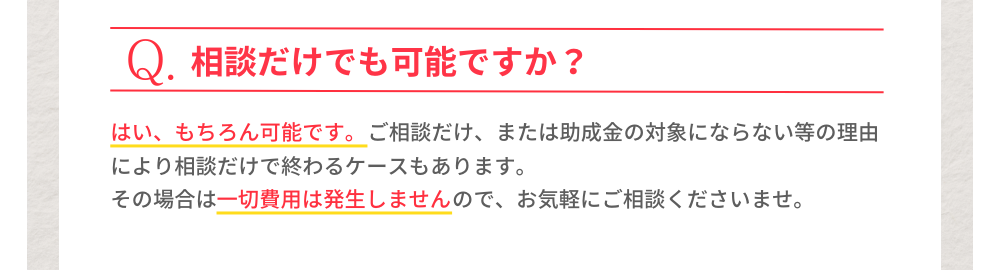 Q.相談だけでも可能ですか？A.はい、もちろん可能です。ご相談だけ、または助成金の対象にならない等の理由により相談だけで終わるケースもあります。その場合は一切費用は発生しませんので、お気軽の度相談くださいませ。