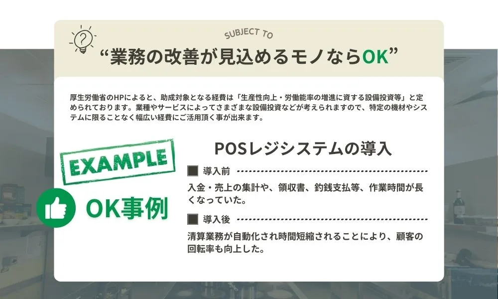 "業務の改善が見込めるモノならOK"厚生労働省のHPによると、助成対象となる経費は「生産性向上・労働能率の増進に資する設備投資等」と定められております。業種やサービスによってさまざまな設備投資等が考えられますので、特定の器材やシステムに限ることなく幅広い経費にご活用いただくことができます。OK事例）POSレジシステムの導入。導入前：入金・売り上げの集計や領収書、釣銭支払い等の作業時間が長くなっていた。導入後：清算業務が自動化され時間短縮されることにより、顧客の回転率も向上した。