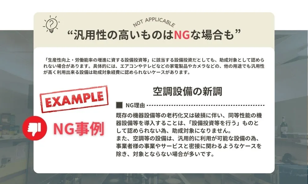 "汎用性の高いものはNGな場合も"「生産性向上・労働能率の増進に資する設備投資等」に該当する設備投資だとしても、助成対象として認められない場合があります。具体的には、エアコンやテレビなどの家電製品やカメラなどの他の用途でも汎用性が高く利用できる設備は助成対象経費に認められないケースがあります。NG事例）空調設備の新調。NG理由：既存の機器設備等の老朽化又は破損に伴い、同等性能の機器設備等を導入する事は、「設備投資等を行う」ものとして認められないため、助成対象になりません。また、空調等の設備は汎用的に利用が可能な設備のため、事業者様の事業やサービスと密接にかかわるようなケースを除き、対象とならない場合がほとんどです。