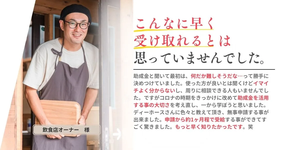 「こんなに早く受け取れるとは思っていませんでした。」助成金と聞いて最初は、なんだか難しそうだな…って勝手に決めつけていました。使ったほうがいいとは聞くけどイマイチよくわからないし、周りに相談できる人もいませんでした。ですがコロナの時期をきっかけに改めて助成金を借るようする事の対セル差を考え直し、一から学ぼうと思いました。ディーホースさんにいろいろと教えていただき、無地申請することができました。申請から約1ヵ月ほどで受給することができてすごく驚きました。もっと早く知りたかったです。