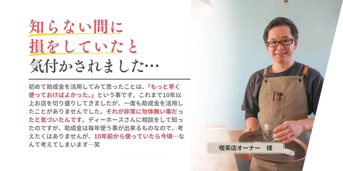 「知らない間に損をしていたと気づかされました…」始めて助成金を活用してみて思ったことは、「もっと早く使っておけばよかった。」という事です。これまで１０年以上お店を切り盛りしてきましたが、一度も助成金を活用したことがありませんでした。ディーホースさんに相談をして知ったのですが、助成金を毎年使うことができるモノなので、考えたくありませんが、10年前から使っていたら今頃…なんて考えてしまいます。