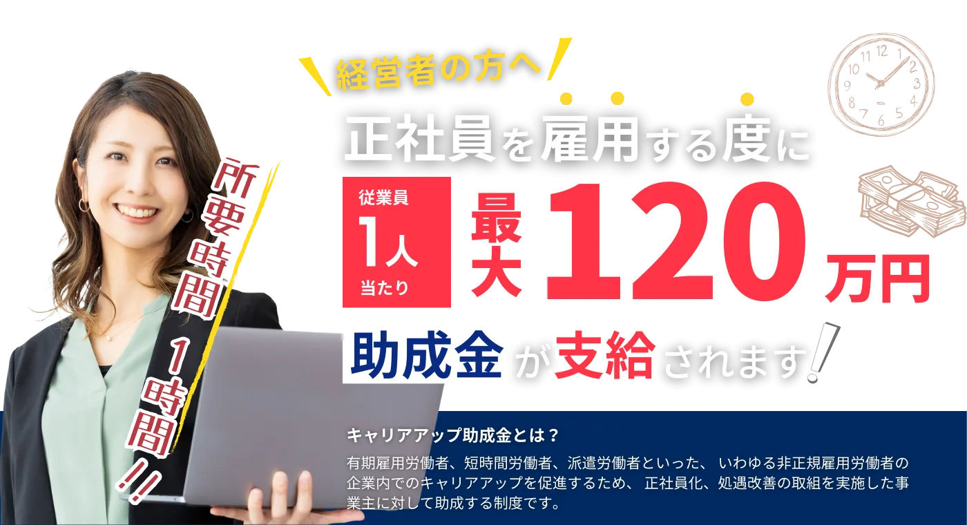 正社員を雇用する度に最大120万円助成金が支給されます。キャリアアップ助成金とは非正規雇用労働者のキャリアアップを促進するため正社員化をした事業主を助成する制度
