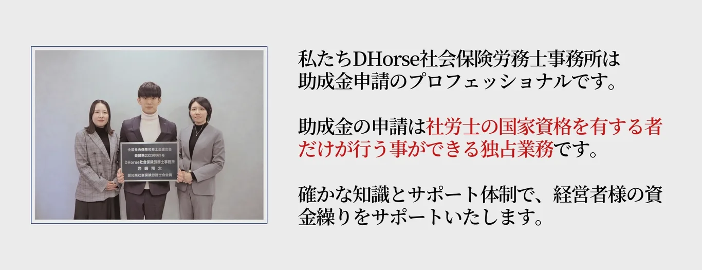 DHorse社会保険労務士事務所は助成金申請のプロフェッショナルです。助成金の申請は社労士の国家資格を有する者だけが行うことのできる独占業務です。