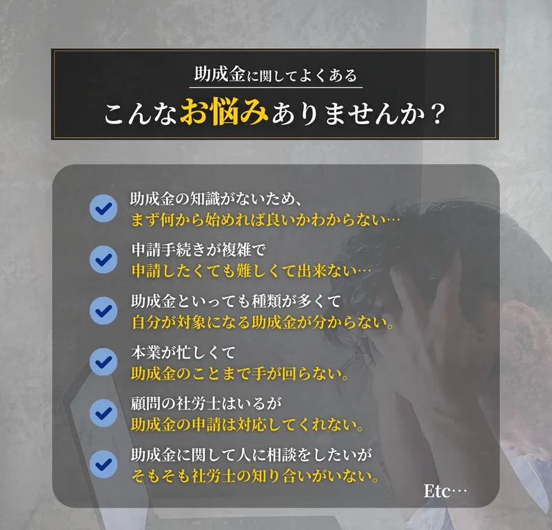 助成金に関してよくあるこんなお悩みありませんか？助成金の知識がない。申請手続きが複雑で難しい。対象になる助成金が分からない。忙しくて手が回らない。など