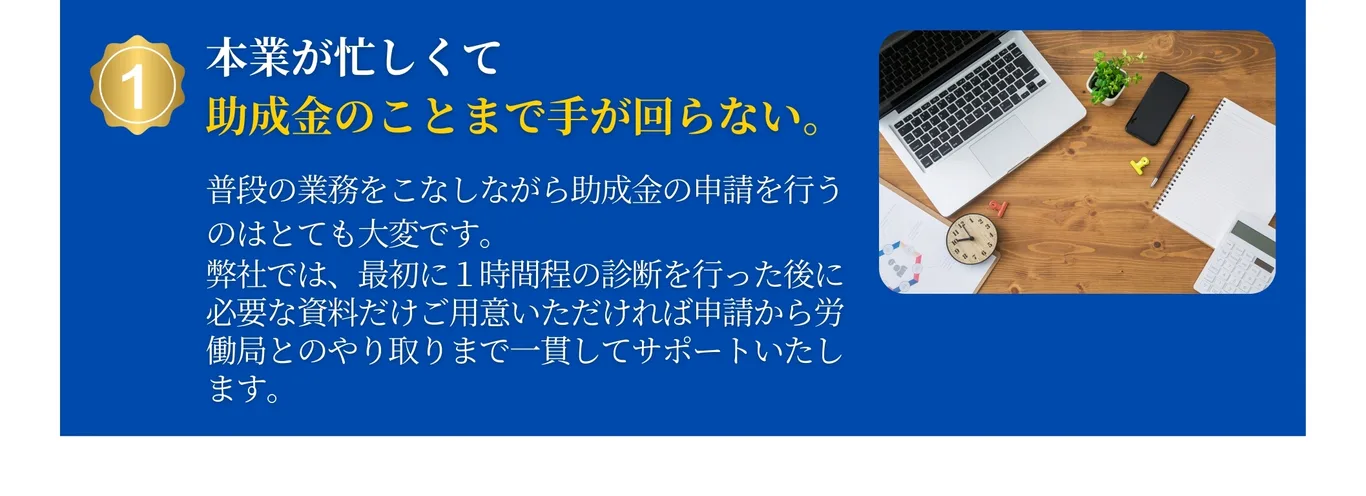 本業が忙しくて助成金のことまで手が回らない。本業をこなしながら助成金を申請するのはとても大変です。弊社では申請から労働局とのやり取りまで一貫してサポートします。