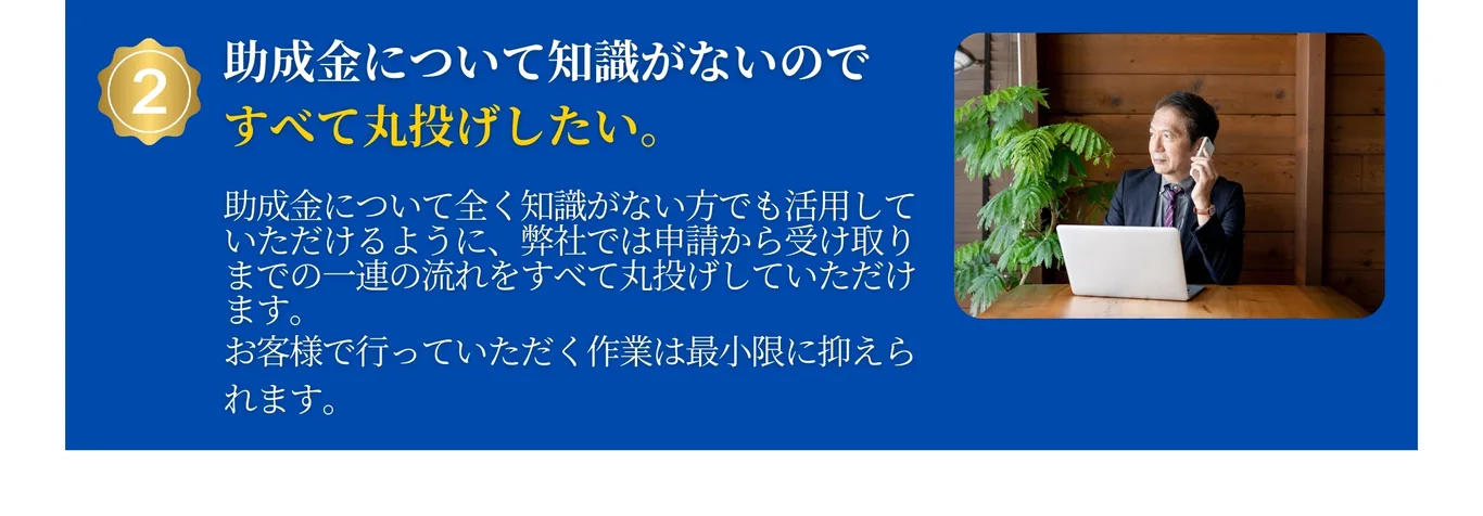 助成金について知識がないのですべて丸投げしたい。弊社では申請から受け取りまでの一連の流れをすべて丸投げしていただけます。お客様は最小限の作業で受け取れます。