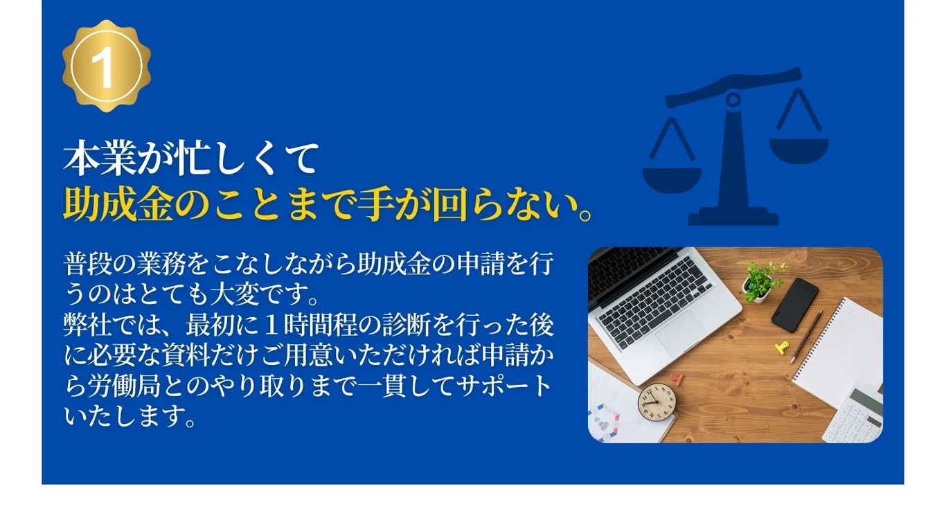 本業が忙しくて助成金のことまで手が回らない。本業をこなしながら助成金を申請するのはとても大変です。弊社では申請から労働局とのやり取りまで一貫してサポートします。