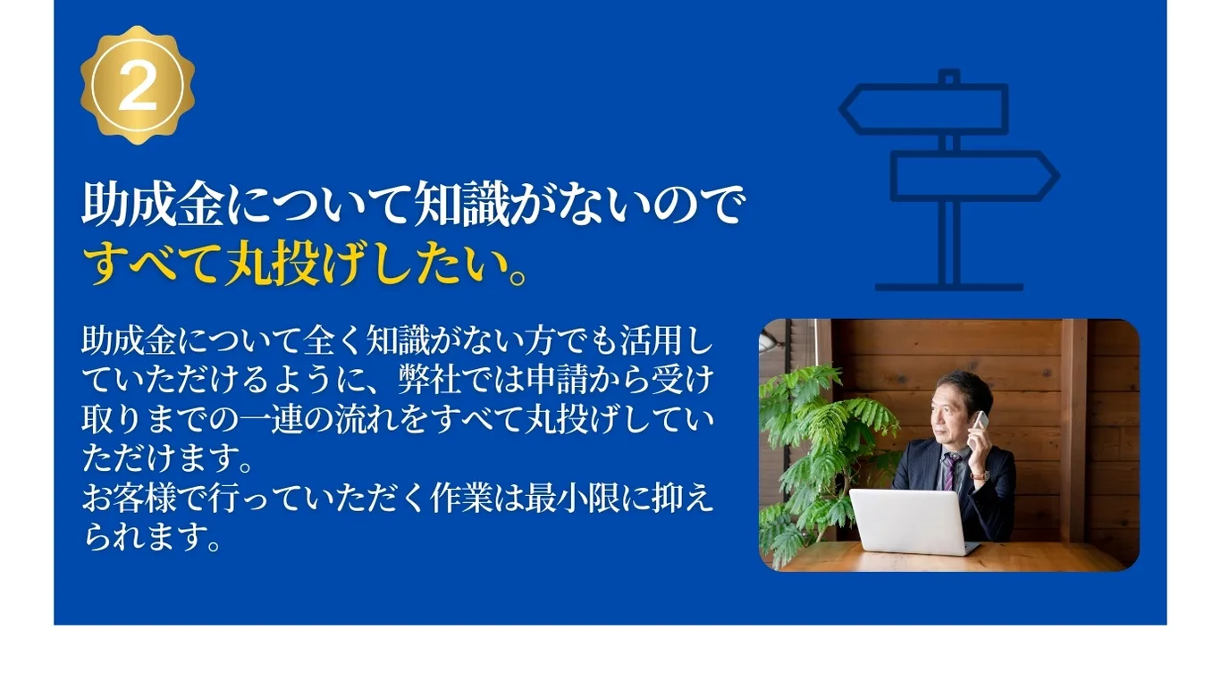 助成金について知識がないのですべて丸投げしたい。弊社では申請から受け取りまでの一連の流れをすべて丸投げしていただけます。お客様は最小限の作業で受け取れます。