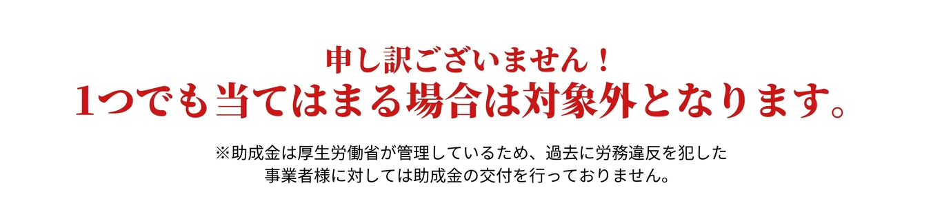 申し訳ございません。上記の項目が1つでも当てはまる場合は対象外となります。※助成金は過去に労務違反を犯した事業者様に対しては助成金の交付を行っておりません。