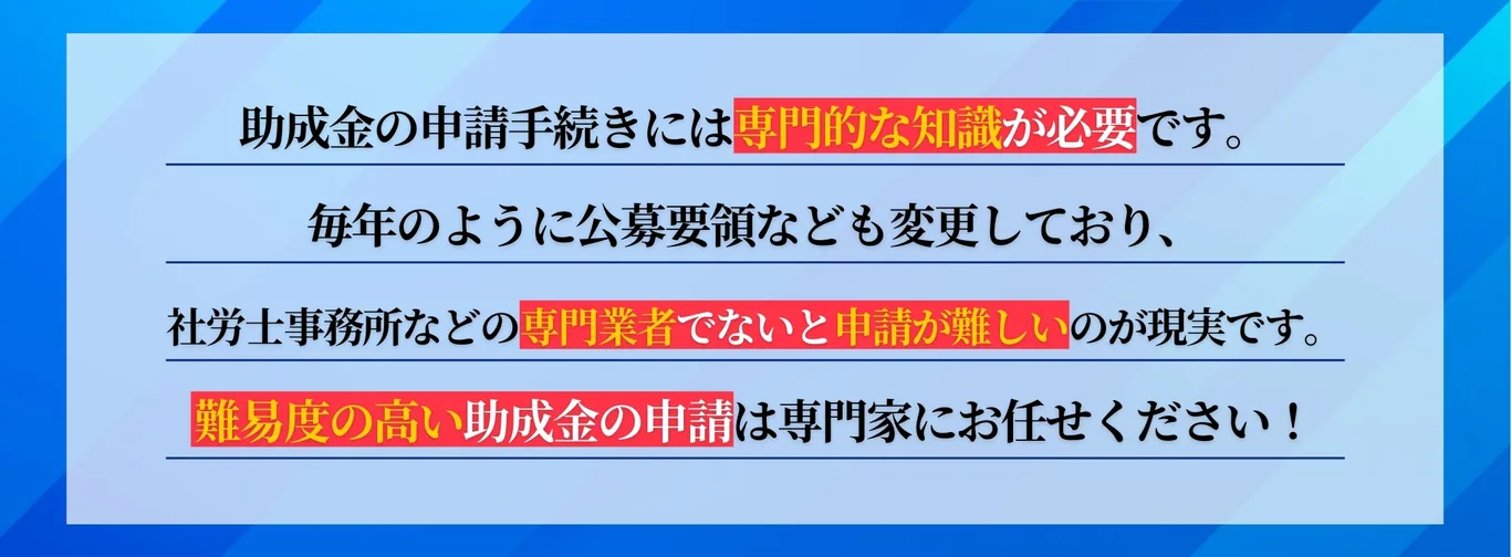 助成金の申請手続きには専門的な知識が必要です。専門業者でないと申請が難しいのが現実です。難易度の高い助成金の申請は専門家にお任せください。