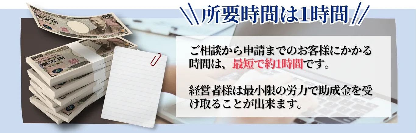 所要時間は1時間。ご相談から申請までに掛かる時間は最短で約1時間です。経営者様は最小限の労力で助成金を受け取ることが出来ます。